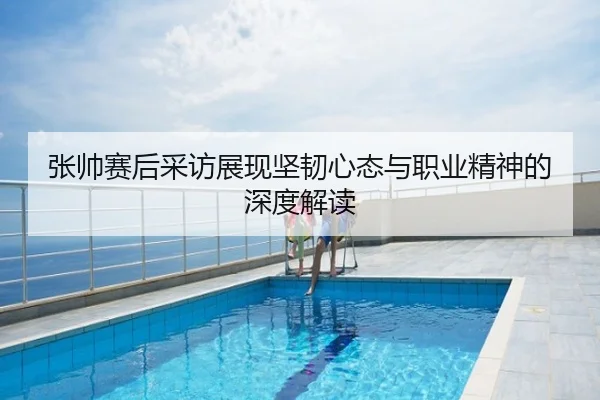 张帅赛后采访展现坚韧心态与职业精神的深度解读