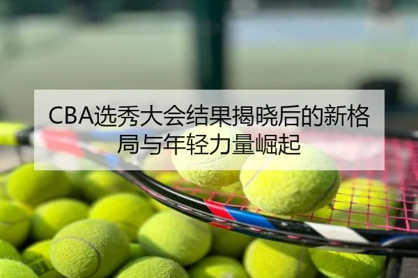 CBA选秀大会结果揭晓后的新格局与年轻力量崛起