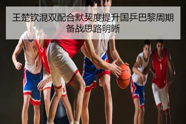 王楚钦混双配合默契度提升国乒巴黎周期备战思路明晰