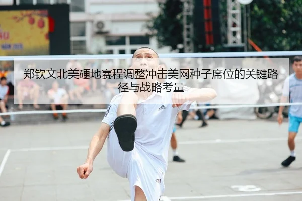 郑钦文北美硬地赛程调整冲击美网种子席位的关键路径与战略考量