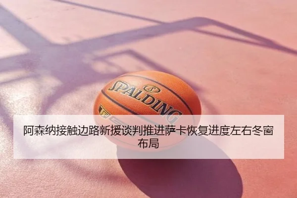 阿森纳接触边路新援谈判推进萨卡恢复进度左右冬窗布局