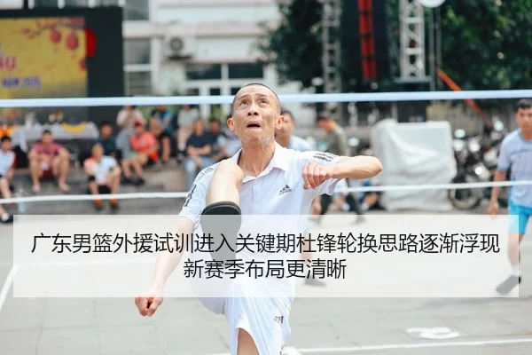 广东男篮外援试训进入关键期杜锋轮换思路逐渐浮现新赛季布局更清晰