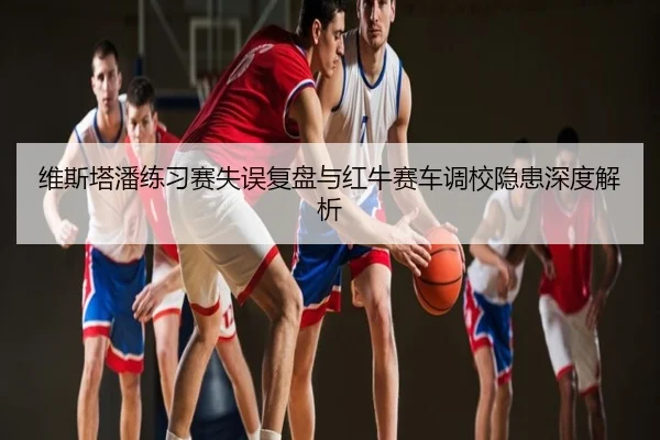 维斯塔潘练习赛失误复盘与红牛赛车调校隐患深度解析