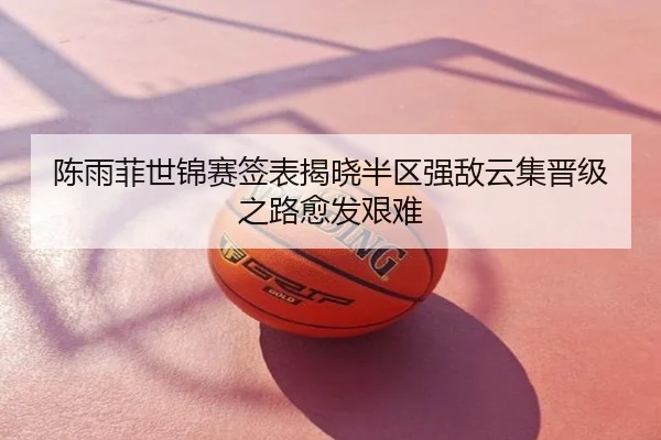 陈雨菲世锦赛签表揭晓半区强敌云集晋级之路愈发艰难